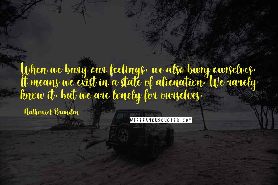 Nathaniel Branden Quotes: When we bury our feelings, we also bury ourselves. It means we exist in a state of alienation. We rarely know it, but we are lonely for ourselves.