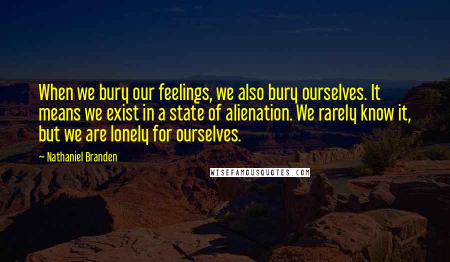Nathaniel Branden Quotes: When we bury our feelings, we also bury ourselves. It means we exist in a state of alienation. We rarely know it, but we are lonely for ourselves.