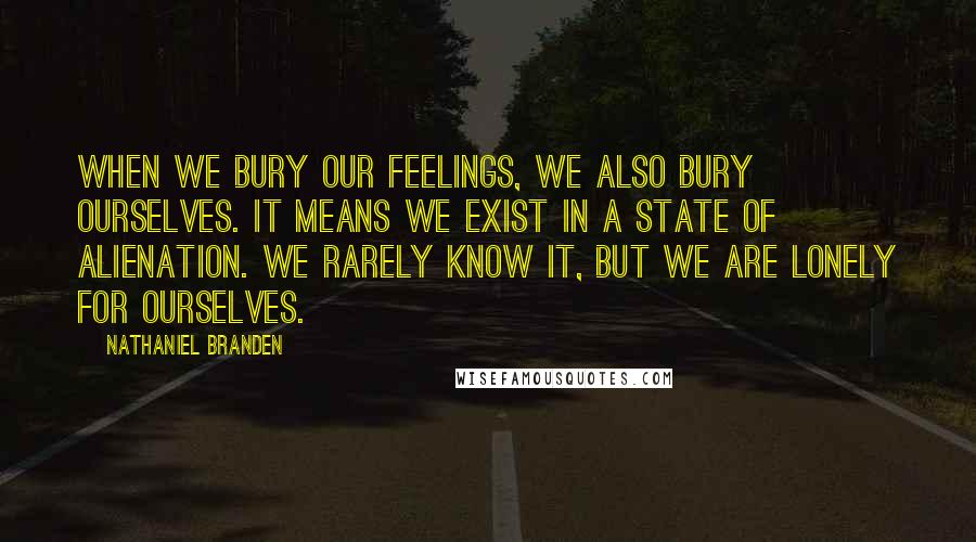 Nathaniel Branden Quotes: When we bury our feelings, we also bury ourselves. It means we exist in a state of alienation. We rarely know it, but we are lonely for ourselves.