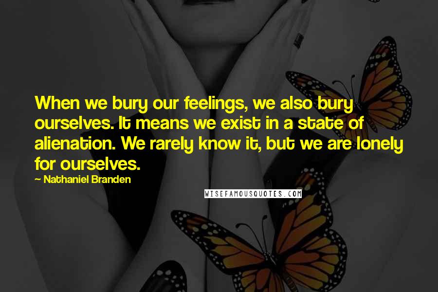 Nathaniel Branden Quotes: When we bury our feelings, we also bury ourselves. It means we exist in a state of alienation. We rarely know it, but we are lonely for ourselves.