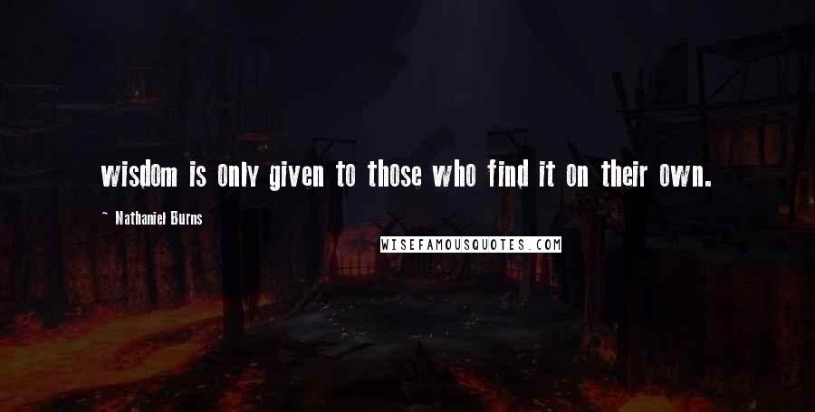 Nathaniel Burns Quotes: wisdom is only given to those who find it on their own.