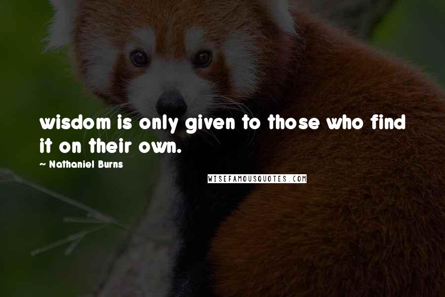 Nathaniel Burns Quotes: wisdom is only given to those who find it on their own.