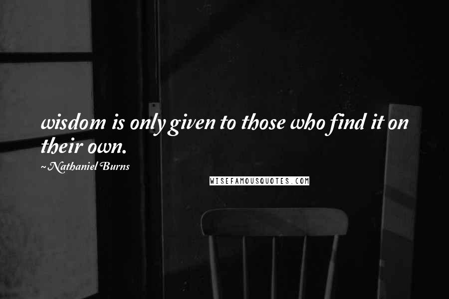 Nathaniel Burns Quotes: wisdom is only given to those who find it on their own.