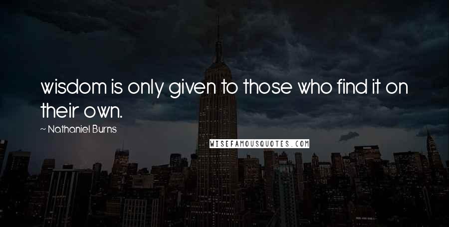 Nathaniel Burns Quotes: wisdom is only given to those who find it on their own.