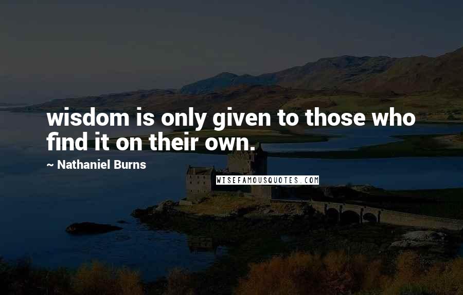 Nathaniel Burns Quotes: wisdom is only given to those who find it on their own.