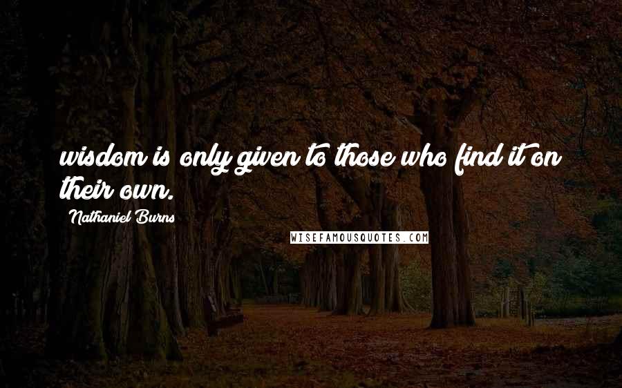 Nathaniel Burns Quotes: wisdom is only given to those who find it on their own.