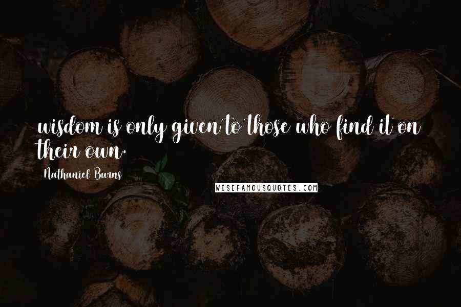 Nathaniel Burns Quotes: wisdom is only given to those who find it on their own.