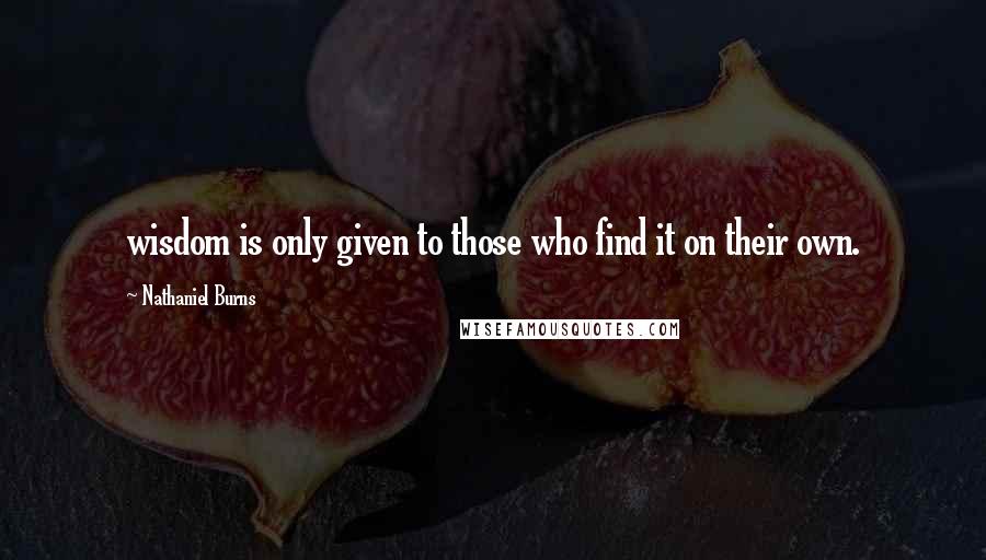 Nathaniel Burns Quotes: wisdom is only given to those who find it on their own.
