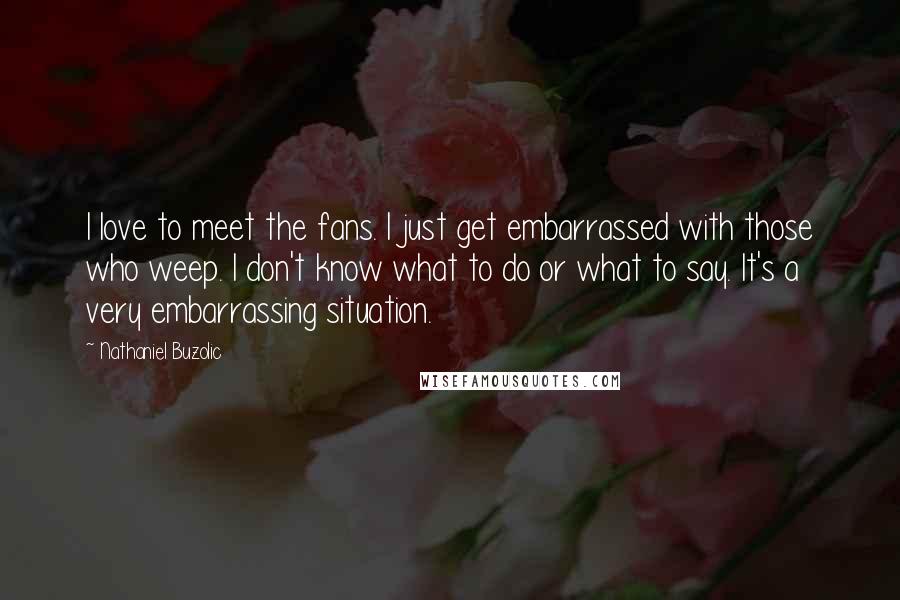 Nathaniel Buzolic Quotes: I love to meet the fans. I just get embarrassed with those who weep. I don't know what to do or what to say. It's a very embarrassing situation.