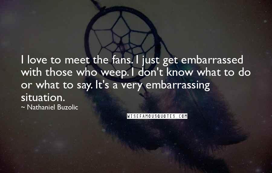 Nathaniel Buzolic Quotes: I love to meet the fans. I just get embarrassed with those who weep. I don't know what to do or what to say. It's a very embarrassing situation.