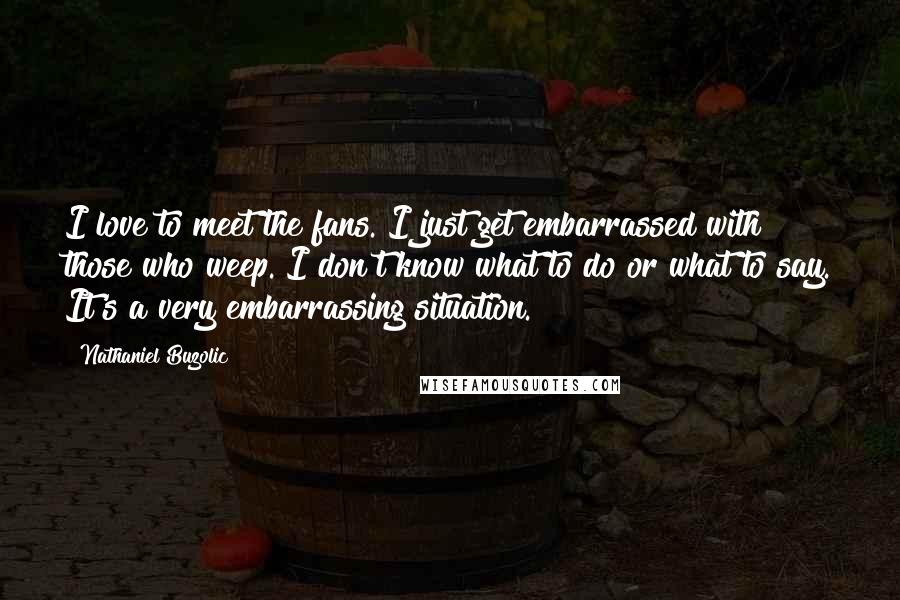 Nathaniel Buzolic Quotes: I love to meet the fans. I just get embarrassed with those who weep. I don't know what to do or what to say. It's a very embarrassing situation.