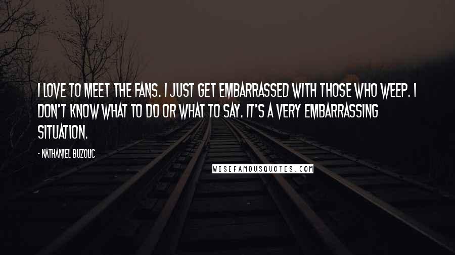 Nathaniel Buzolic Quotes: I love to meet the fans. I just get embarrassed with those who weep. I don't know what to do or what to say. It's a very embarrassing situation.