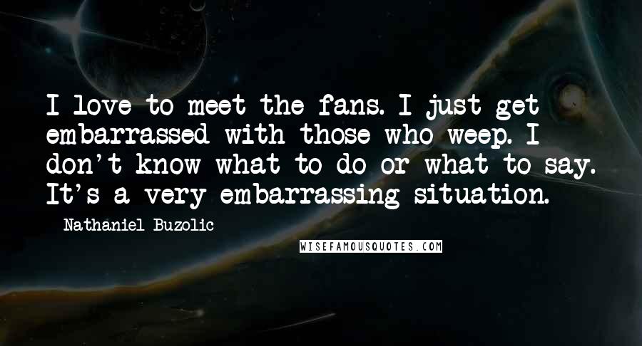 Nathaniel Buzolic Quotes: I love to meet the fans. I just get embarrassed with those who weep. I don't know what to do or what to say. It's a very embarrassing situation.