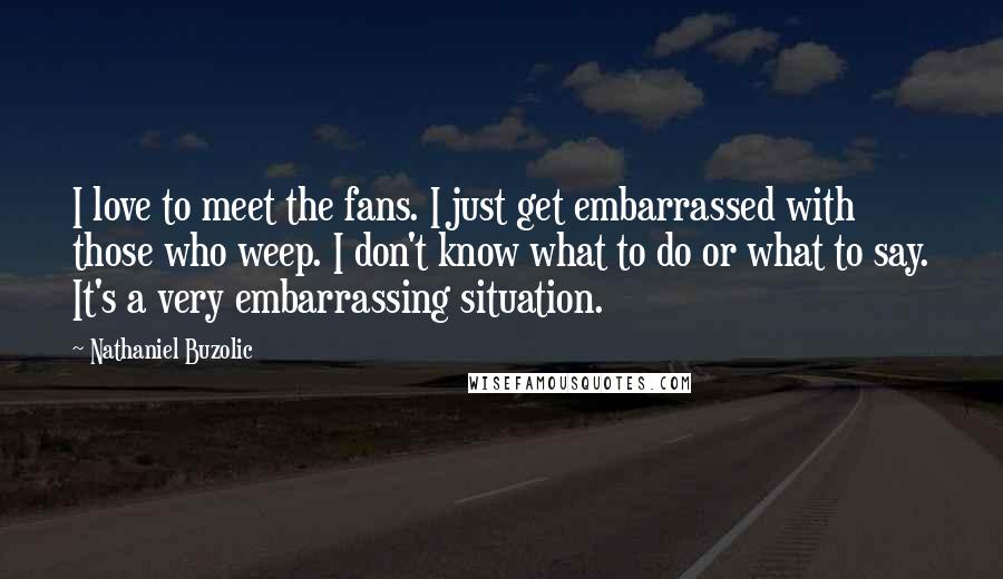 Nathaniel Buzolic Quotes: I love to meet the fans. I just get embarrassed with those who weep. I don't know what to do or what to say. It's a very embarrassing situation.