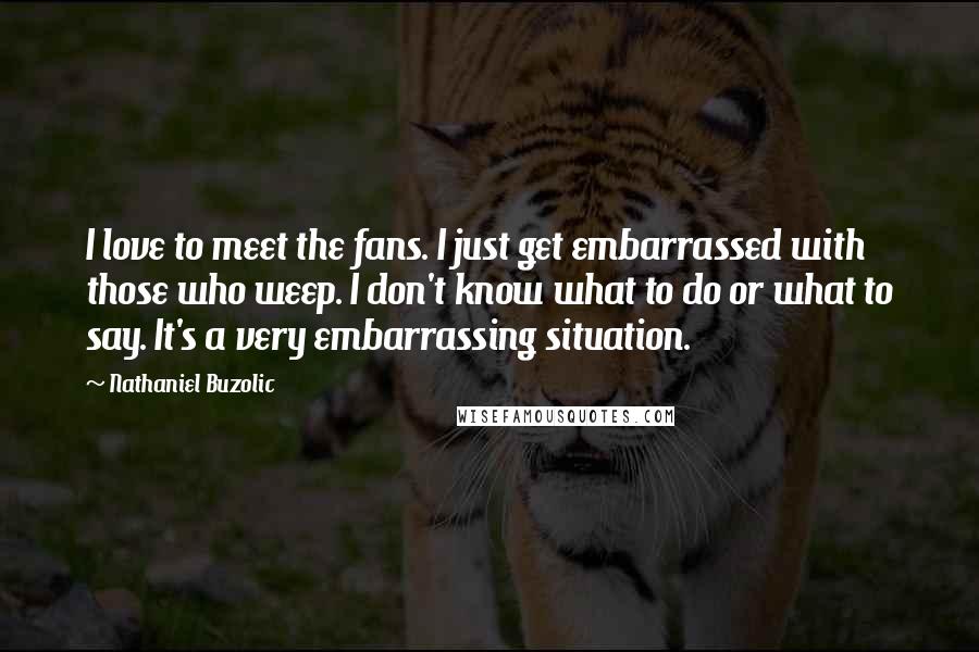 Nathaniel Buzolic Quotes: I love to meet the fans. I just get embarrassed with those who weep. I don't know what to do or what to say. It's a very embarrassing situation.