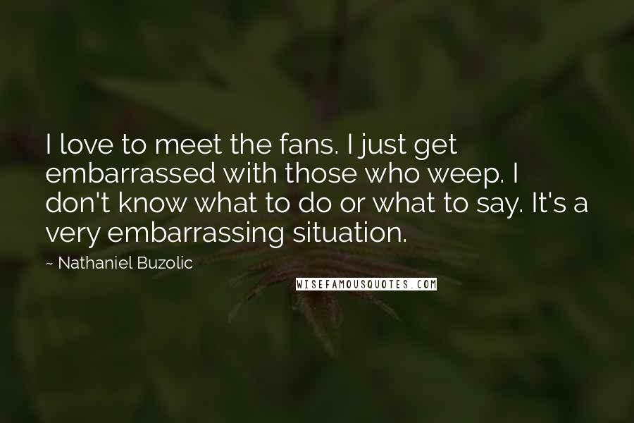 Nathaniel Buzolic Quotes: I love to meet the fans. I just get embarrassed with those who weep. I don't know what to do or what to say. It's a very embarrassing situation.