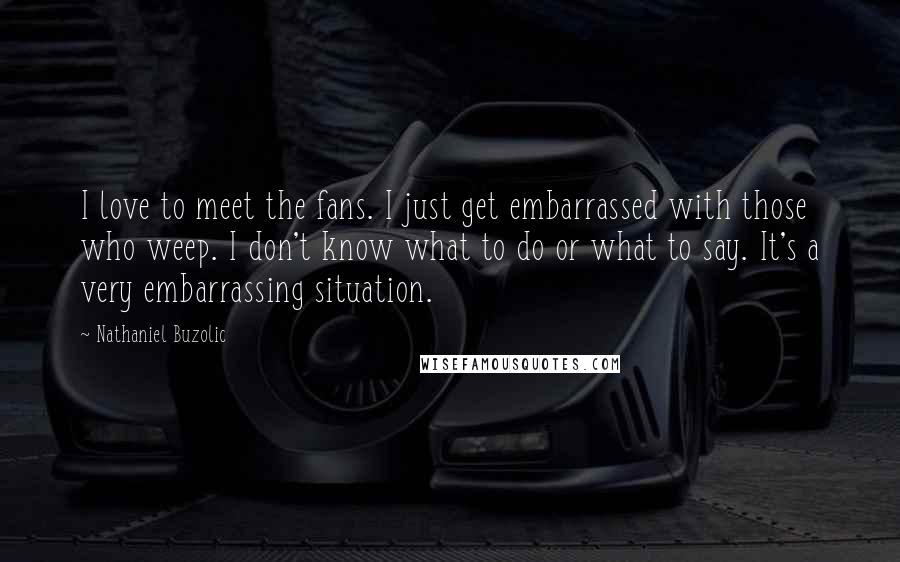 Nathaniel Buzolic Quotes: I love to meet the fans. I just get embarrassed with those who weep. I don't know what to do or what to say. It's a very embarrassing situation.