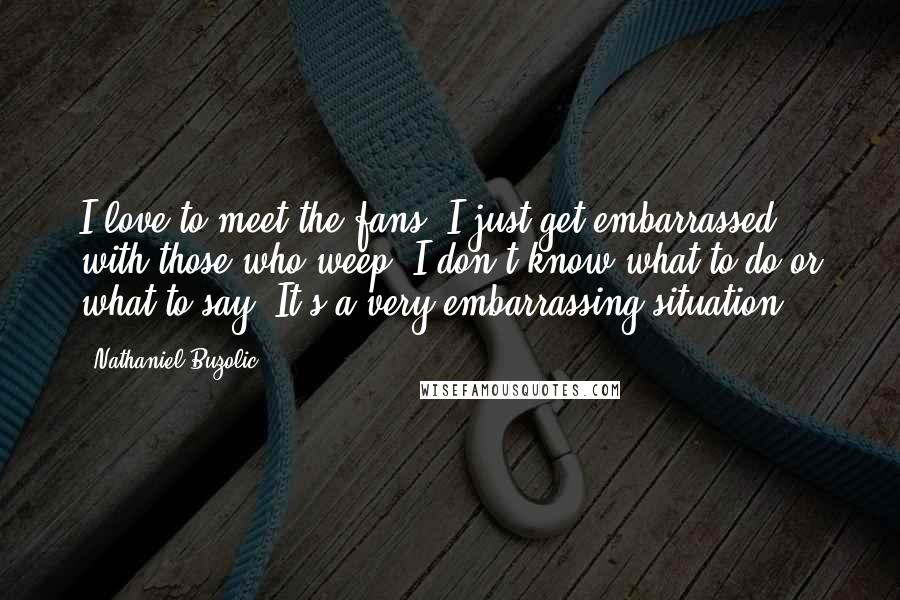 Nathaniel Buzolic Quotes: I love to meet the fans. I just get embarrassed with those who weep. I don't know what to do or what to say. It's a very embarrassing situation.