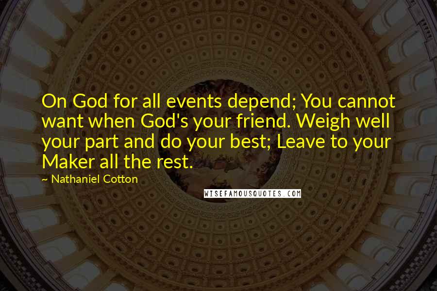 Nathaniel Cotton Quotes: On God for all events depend; You cannot want when God's your friend. Weigh well your part and do your best; Leave to your Maker all the rest.