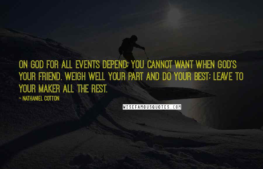 Nathaniel Cotton Quotes: On God for all events depend; You cannot want when God's your friend. Weigh well your part and do your best; Leave to your Maker all the rest.