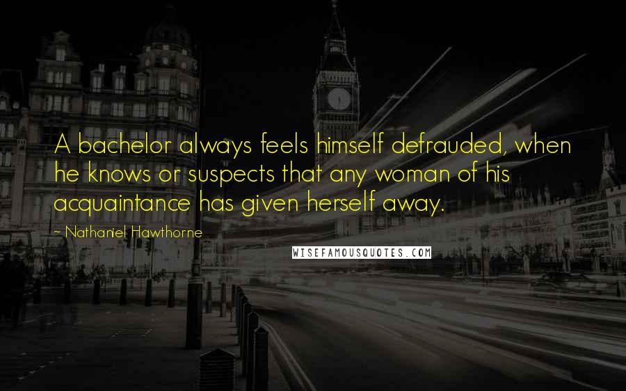 Nathaniel Hawthorne Quotes: A bachelor always feels himself defrauded, when he knows or suspects that any woman of his acquaintance has given herself away.