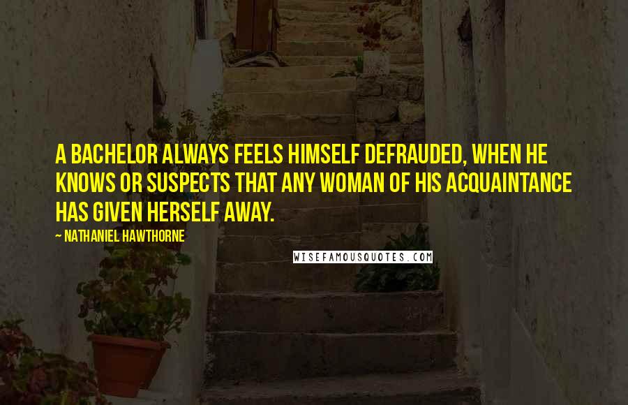 Nathaniel Hawthorne Quotes: A bachelor always feels himself defrauded, when he knows or suspects that any woman of his acquaintance has given herself away.