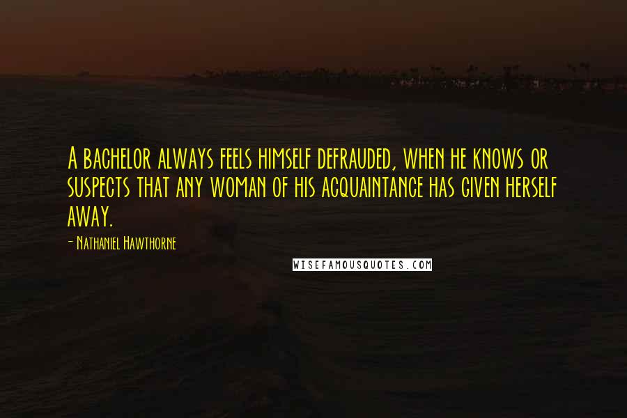 Nathaniel Hawthorne Quotes: A bachelor always feels himself defrauded, when he knows or suspects that any woman of his acquaintance has given herself away.