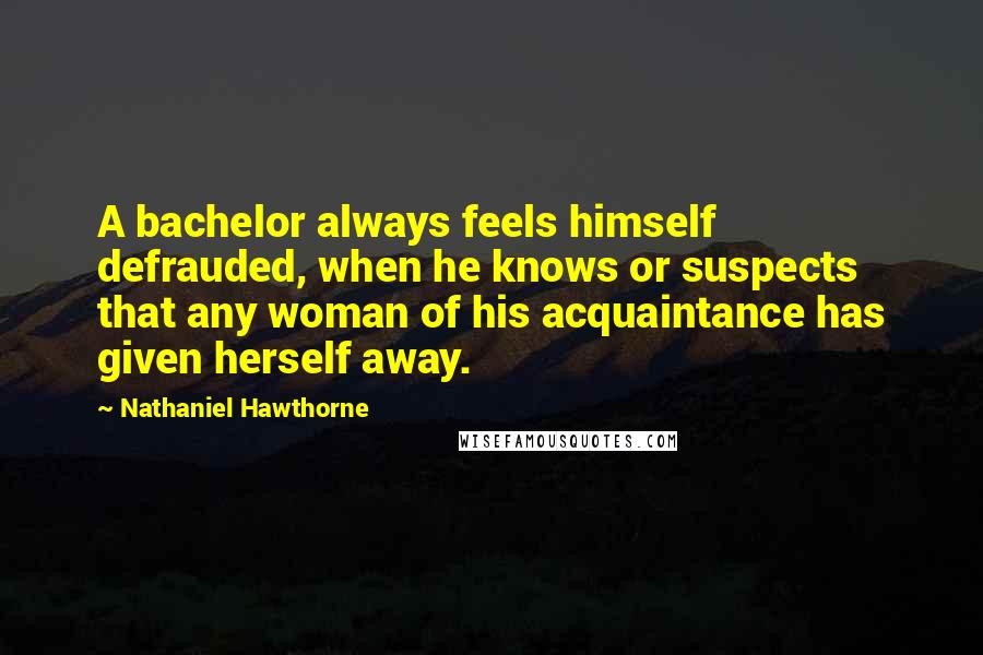 Nathaniel Hawthorne Quotes: A bachelor always feels himself defrauded, when he knows or suspects that any woman of his acquaintance has given herself away.