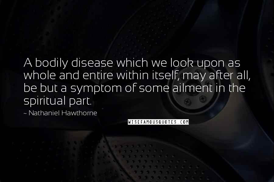Nathaniel Hawthorne Quotes: A bodily disease which we look upon as whole and entire within itself, may after all, be but a symptom of some ailment in the spiritual part.