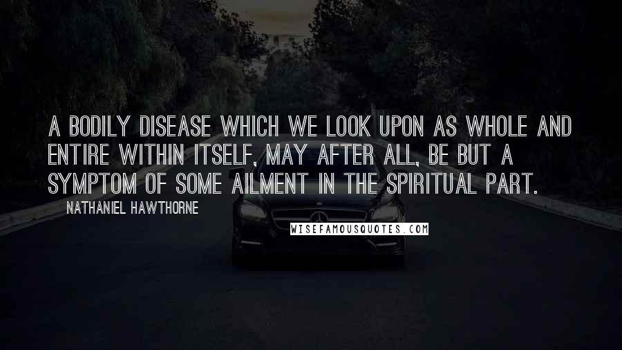 Nathaniel Hawthorne Quotes: A bodily disease which we look upon as whole and entire within itself, may after all, be but a symptom of some ailment in the spiritual part.