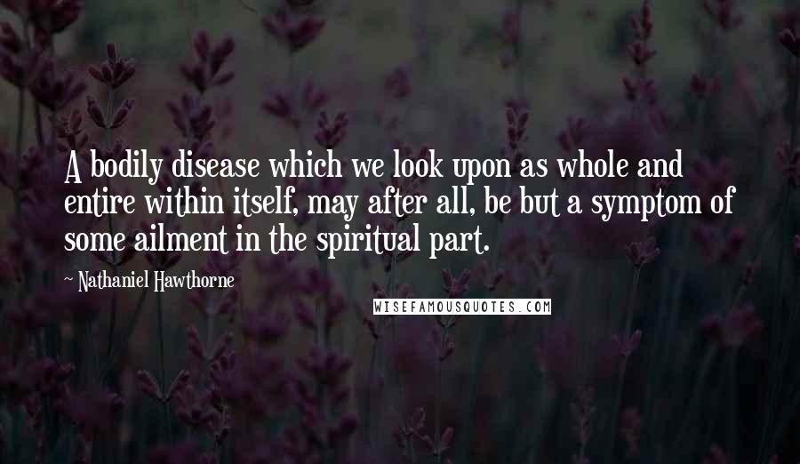 Nathaniel Hawthorne Quotes: A bodily disease which we look upon as whole and entire within itself, may after all, be but a symptom of some ailment in the spiritual part.
