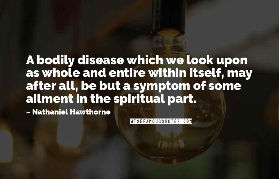 Nathaniel Hawthorne Quotes: A bodily disease which we look upon as whole and entire within itself, may after all, be but a symptom of some ailment in the spiritual part.