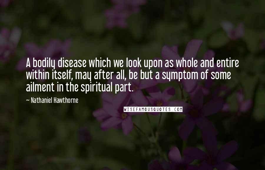 Nathaniel Hawthorne Quotes: A bodily disease which we look upon as whole and entire within itself, may after all, be but a symptom of some ailment in the spiritual part.