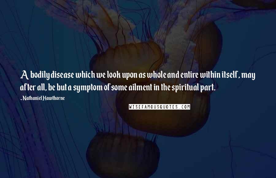 Nathaniel Hawthorne Quotes: A bodily disease which we look upon as whole and entire within itself, may after all, be but a symptom of some ailment in the spiritual part.