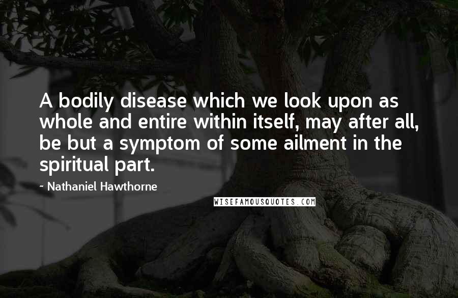 Nathaniel Hawthorne Quotes: A bodily disease which we look upon as whole and entire within itself, may after all, be but a symptom of some ailment in the spiritual part.