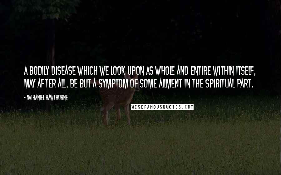 Nathaniel Hawthorne Quotes: A bodily disease which we look upon as whole and entire within itself, may after all, be but a symptom of some ailment in the spiritual part.
