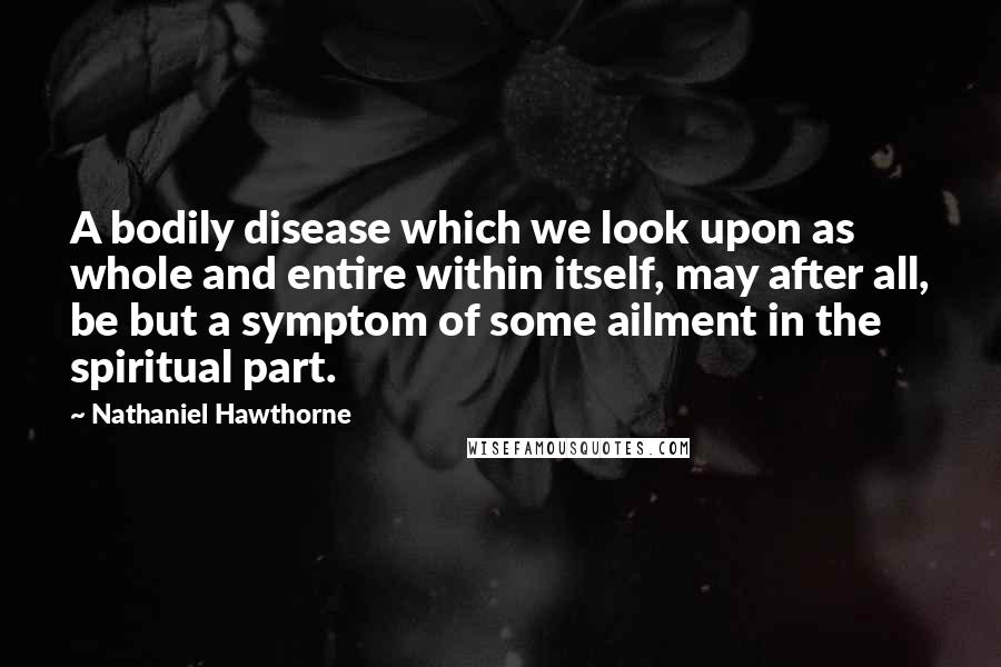 Nathaniel Hawthorne Quotes: A bodily disease which we look upon as whole and entire within itself, may after all, be but a symptom of some ailment in the spiritual part.