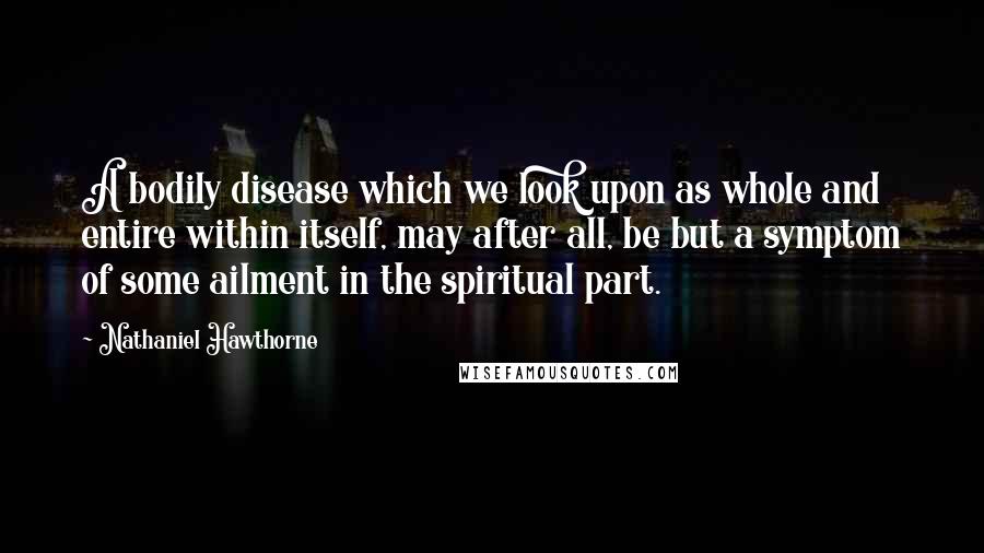 Nathaniel Hawthorne Quotes: A bodily disease which we look upon as whole and entire within itself, may after all, be but a symptom of some ailment in the spiritual part.