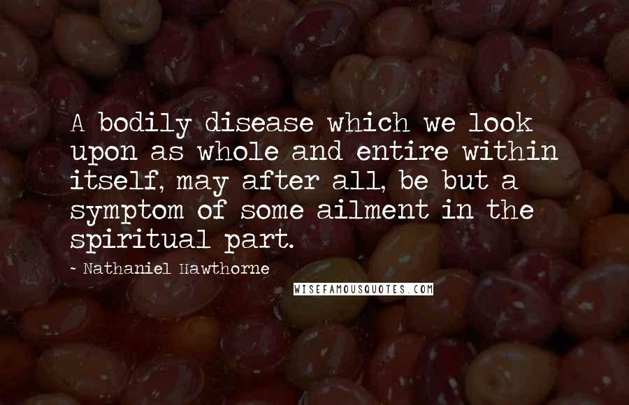 Nathaniel Hawthorne Quotes: A bodily disease which we look upon as whole and entire within itself, may after all, be but a symptom of some ailment in the spiritual part.