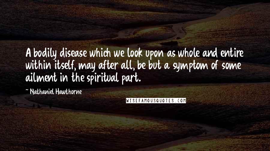 Nathaniel Hawthorne Quotes: A bodily disease which we look upon as whole and entire within itself, may after all, be but a symptom of some ailment in the spiritual part.