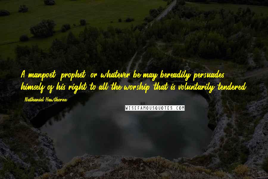 Nathaniel Hawthorne Quotes: A manpoet, prophet, or whatever be may bereadily persuades himself of his right to all the worship that is voluntarily tendered.