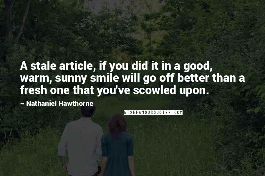 Nathaniel Hawthorne Quotes: A stale article, if you did it in a good, warm, sunny smile will go off better than a fresh one that you've scowled upon.