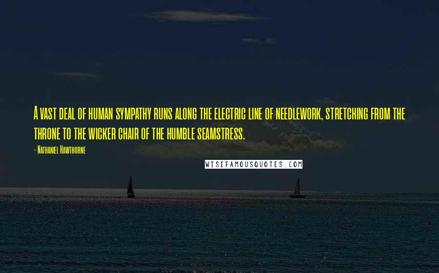 Nathaniel Hawthorne Quotes: A vast deal of human sympathy runs along the electric line of needlework, stretching from the throne to the wicker chair of the humble seamstress.