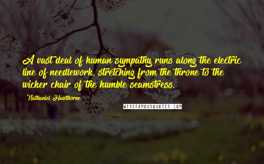 Nathaniel Hawthorne Quotes: A vast deal of human sympathy runs along the electric line of needlework, stretching from the throne to the wicker chair of the humble seamstress.
