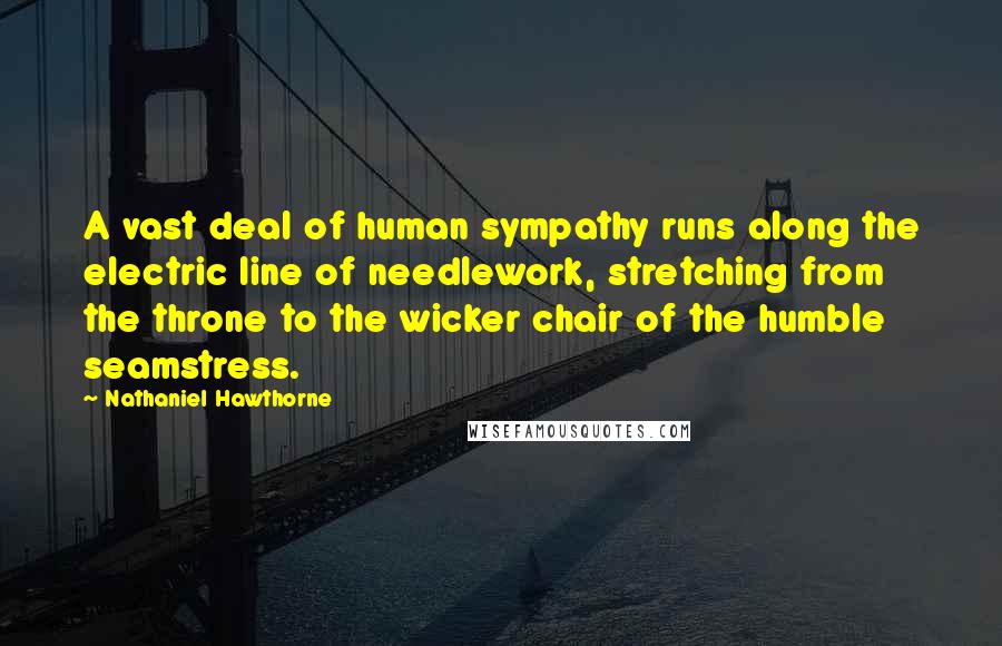 Nathaniel Hawthorne Quotes: A vast deal of human sympathy runs along the electric line of needlework, stretching from the throne to the wicker chair of the humble seamstress.