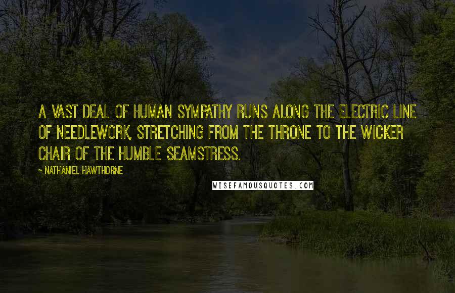 Nathaniel Hawthorne Quotes: A vast deal of human sympathy runs along the electric line of needlework, stretching from the throne to the wicker chair of the humble seamstress.