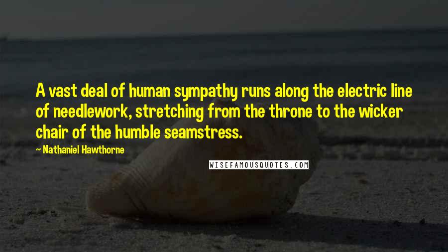 Nathaniel Hawthorne Quotes: A vast deal of human sympathy runs along the electric line of needlework, stretching from the throne to the wicker chair of the humble seamstress.
