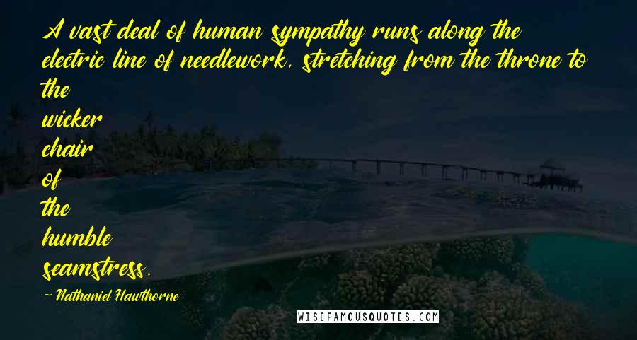 Nathaniel Hawthorne Quotes: A vast deal of human sympathy runs along the electric line of needlework, stretching from the throne to the wicker chair of the humble seamstress.