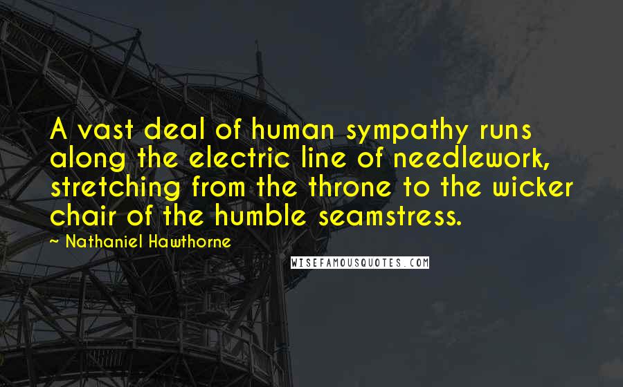 Nathaniel Hawthorne Quotes: A vast deal of human sympathy runs along the electric line of needlework, stretching from the throne to the wicker chair of the humble seamstress.