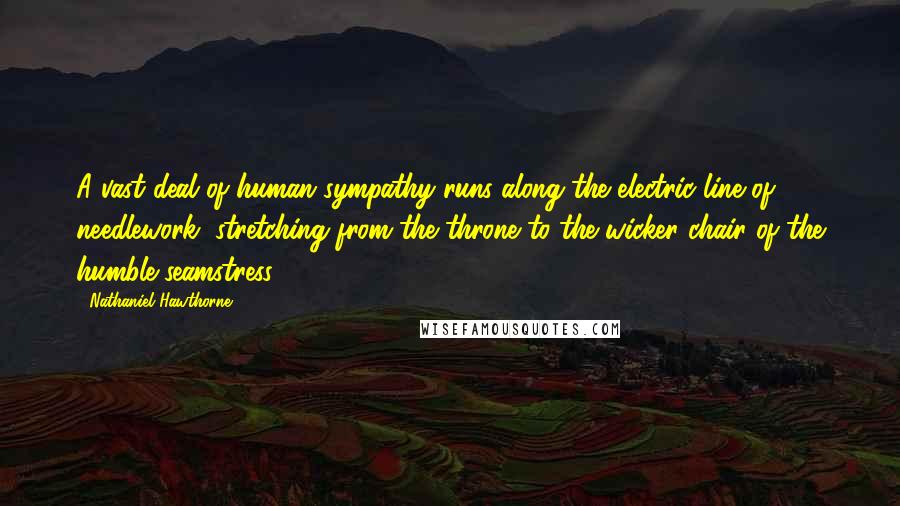 Nathaniel Hawthorne Quotes: A vast deal of human sympathy runs along the electric line of needlework, stretching from the throne to the wicker chair of the humble seamstress.